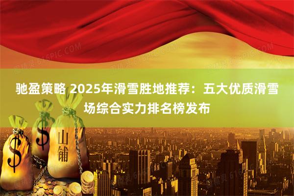 驰盈策略 2025年滑雪胜地推荐：五大优质滑雪场综合实力排名榜发布