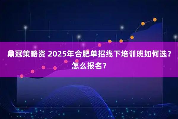 鼎冠策略资 2025年合肥单招线下培训班如何选？怎么报名？