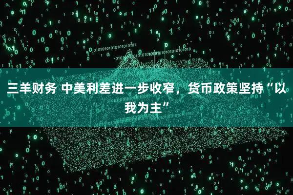 三羊财务 中美利差进一步收窄，货币政策坚持“以我为主”