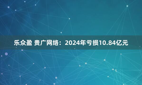 乐众盈 贵广网络：2024年亏损10.84亿元
