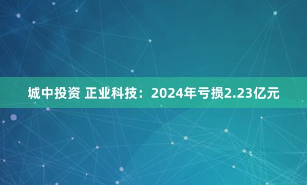 城中投资 正业科技：2024年亏损2.23亿元