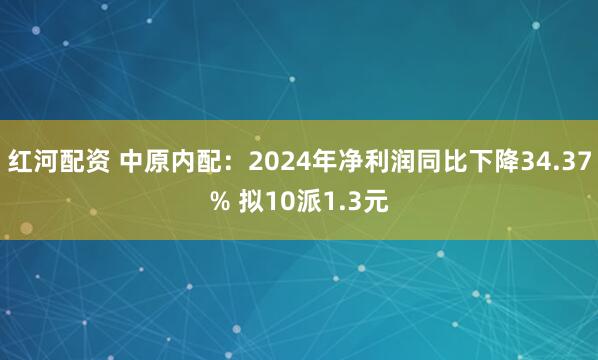 红河配资 中原内配：2024年净利润同比下降34.37% 拟10派1.3元