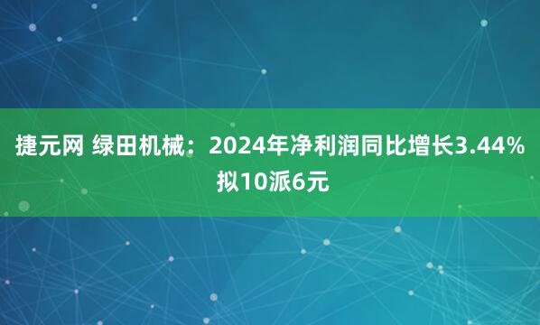 捷元网 绿田机械：2024年净利润同比增长3.44% 拟10派6元