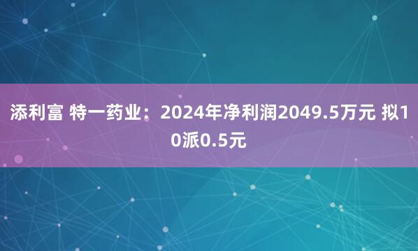 添利富 特一药业：2024年净利润2049.5万元 拟10派0.5元