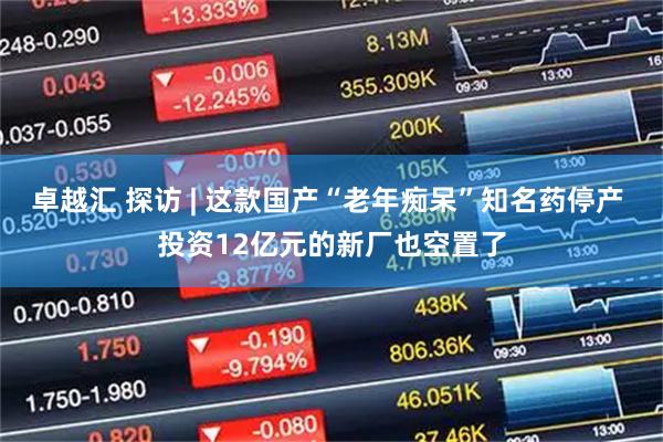 卓越汇 探访 | 这款国产“老年痴呆”知名药停产 投资12亿元的新厂也空置了