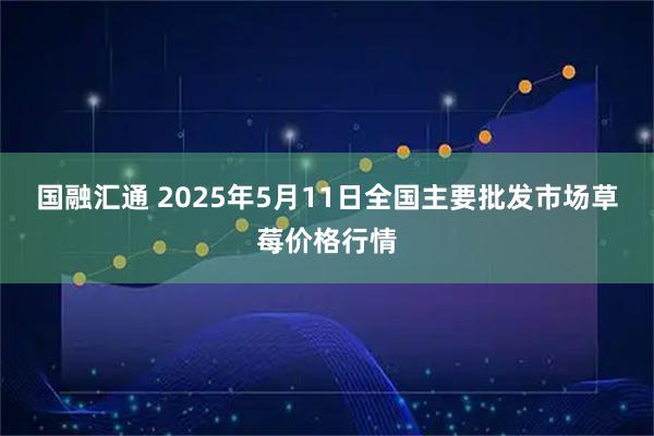 国融汇通 2025年5月11日全国主要批发市场草莓价格行情