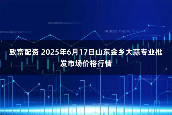 致富配资 2025年6月17日山东金乡大蒜专业批发市场价格行情