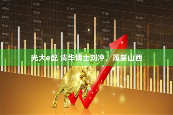 光大e配 清华博士刘冲，履新山西