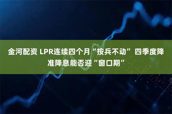 金河配资 LPR连续四个月“按兵不动” 四季度降准降息能否迎“窗口期”