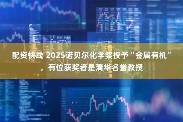 配资快线 2025诺贝尔化学奖授予“金属有机”，有位获奖者是清华名誉教授
