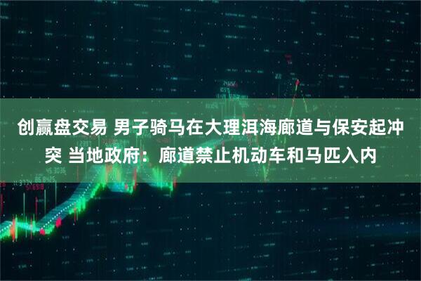 创赢盘交易 男子骑马在大理洱海廊道与保安起冲突 当地政府：廊道禁止机动车和马匹入内