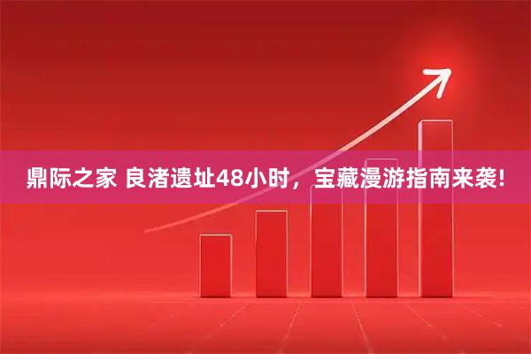 鼎际之家 良渚遗址48小时，宝藏漫游指南来袭!