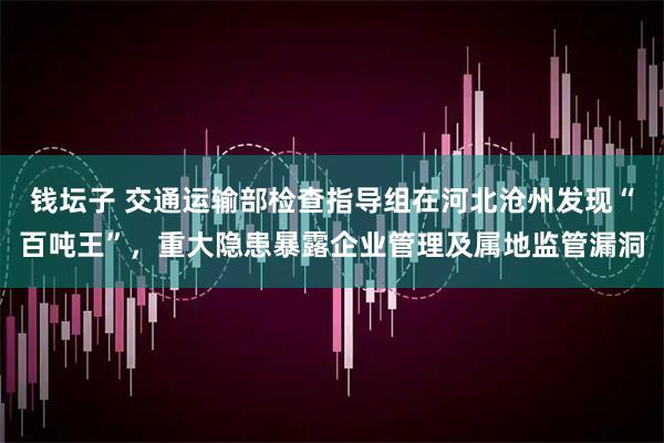 钱坛子 交通运输部检查指导组在河北沧州发现“百吨王”，重大隐患暴露企业管理及属地监管漏洞