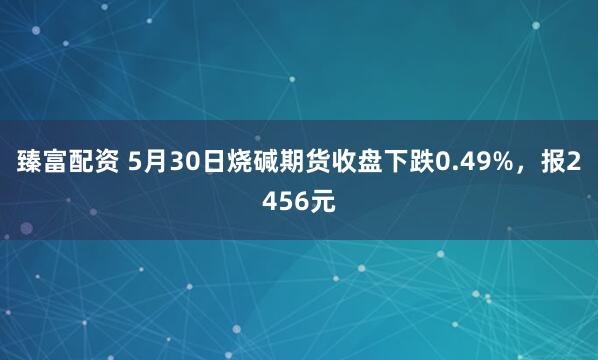 臻富配资 5月30日烧碱期货收盘下跌0.49%，报2456元
