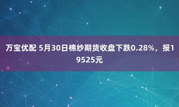 万宝优配 5月30日棉纱期货收盘下跌0.28%，报19525元