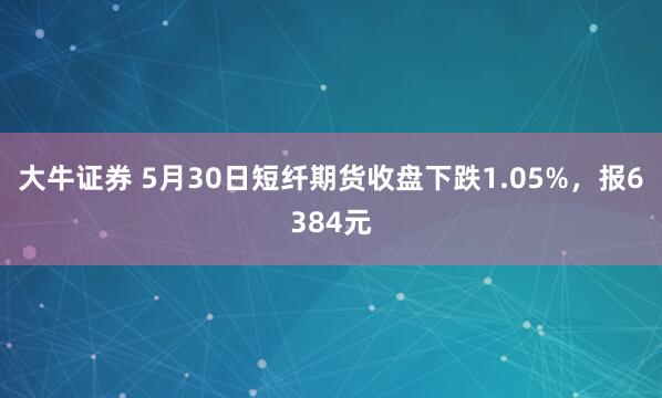 大牛证券 5月30日短纤期货收盘下跌1.05%，报6384元