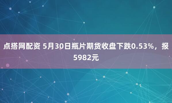 点搭网配资 5月30日瓶片期货收盘下跌0.53%，报5982元