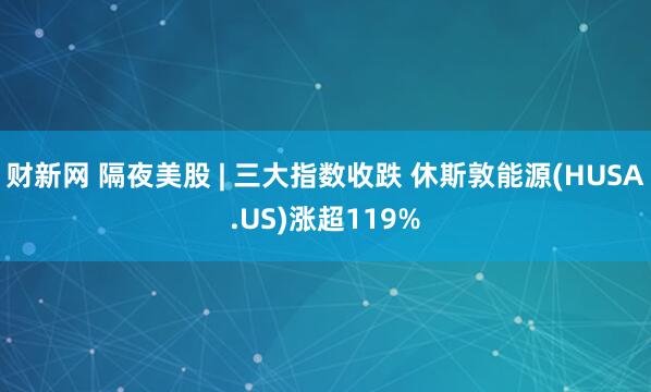 财新网 隔夜美股 | 三大指数收跌 休斯敦能源(HUSA.US)涨超119%