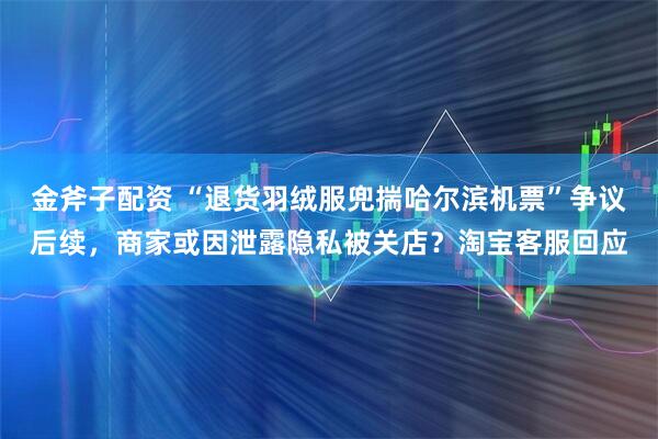 金斧子配资 “退货羽绒服兜揣哈尔滨机票”争议后续，商家或因泄露隐私被关店？淘宝客服回应
