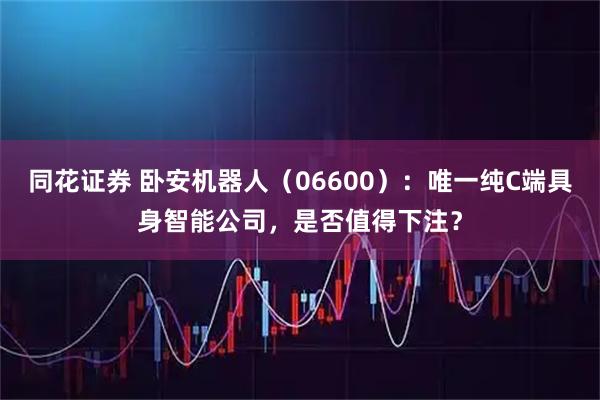 同花证券 卧安机器人（06600）：唯一纯C端具身智能公司，是否值得下注？