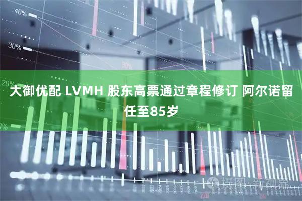 大御优配 LVMH 股东高票通过章程修订 阿尔诺留任至85岁