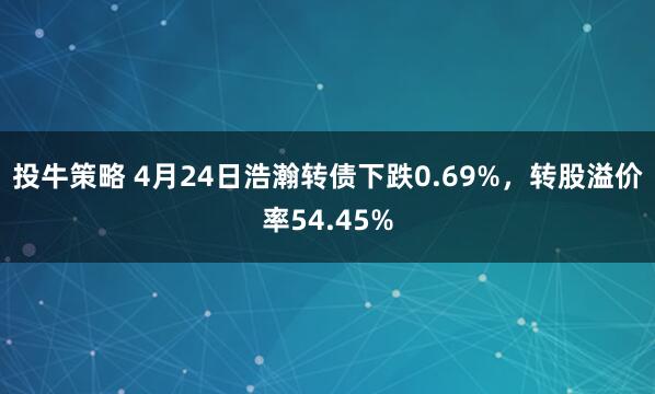 投牛策略 4月24日浩瀚转债下跌0.69%，转股溢价率54.45%