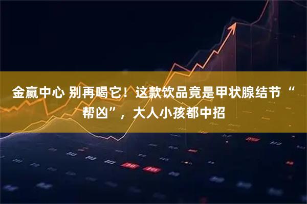 金赢中心 别再喝它！这款饮品竟是甲状腺结节 “帮凶”，大人小孩都中招