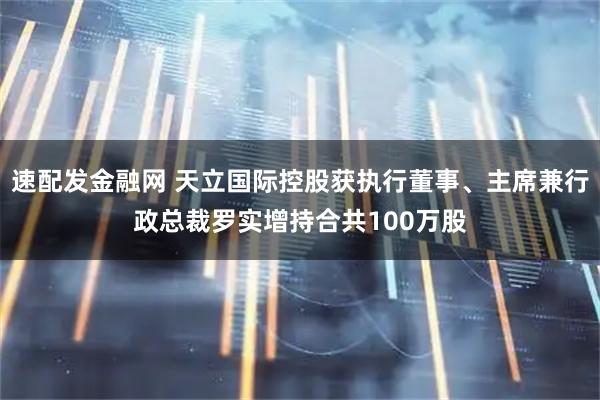 速配发金融网 天立国际控股获执行董事、主席兼行政总裁罗实增持合共100万股