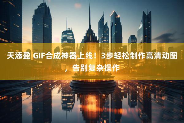 天添盈 GIF合成神器上线！3步轻松制作高清动图，告别复杂操作