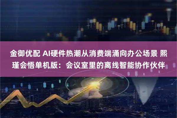 金御优配 AI硬件热潮从消费端涌向办公场景 熙瑾会悟单机版：会议室里的离线智能协作伙伴