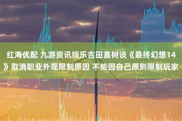 红海优配 九游资讯娱乐吉田直树谈《最终幻想14》取消职业外观限制原因 不能因自己原则限制玩家