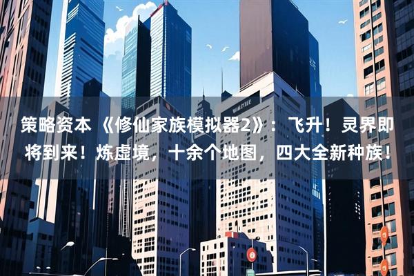 策略资本 《修仙家族模拟器2》：飞升！灵界即将到来！炼虚境，十余个地图，四大全新种族！