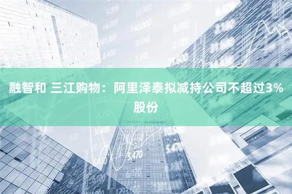 融智和 三江购物：阿里泽泰拟减持公司不超过3%股份