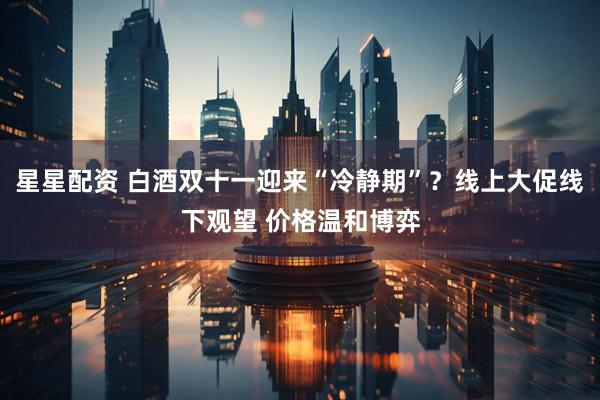 星星配资 白酒双十一迎来“冷静期”？线上大促线下观望 价格温和博弈