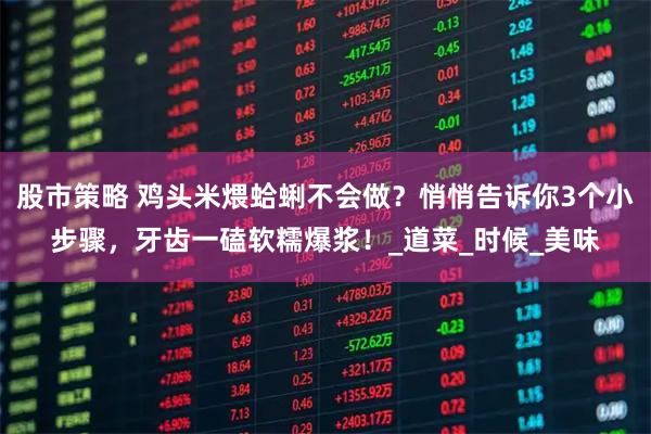 股市策略 鸡头米煨蛤蜊不会做？悄悄告诉你3个小步骤，牙齿一磕软糯爆浆！_道菜_时候_美味